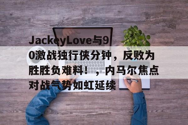开云登录入口-JackeyLove与90激战独行侠分钟，反败为胜胜负难料！，内马尔焦点对战气势如虹延续的简单介绍