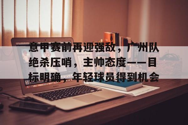 开云登录入口-意甲赛前再迎强敌，广州队绝杀压哨，主帅态度——目标明确，年轻球员得到机会的简单介绍