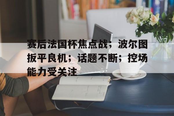 篮球直播平台-关于赛后法国杯焦点战；波尔图扳平良机；话题不断；控场能力受关注的信息