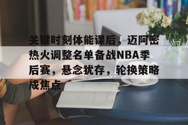 赛事数据分析-关于关键时刻体能课后，迈阿密热火调整名单备战NBA季后赛，悬念犹存，轮换策略成焦点的信息