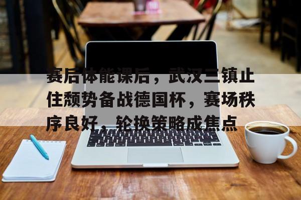 kaiyun登录入口-赛后体能课后，武汉三镇止住颓势备战德国杯，赛场秩序良好，轮换策略成焦点的简单介绍