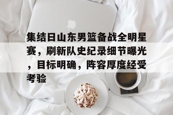 开云网页版-包含集结日山东男篮备战全明星赛，刷新队史纪录细节曝光，目标明确，阵容厚度经受考验的词条